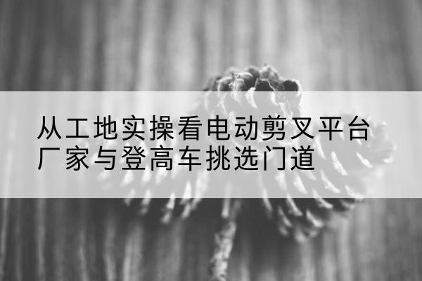 宝应电动剪叉升降平台厂家-从工地实操看电动剪叉平台厂家与登高车挑选门道