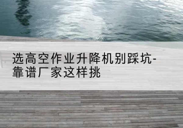 宝应剪叉式升降机厂家-选高空作业升降机别踩坑-靠谱厂家这样挑