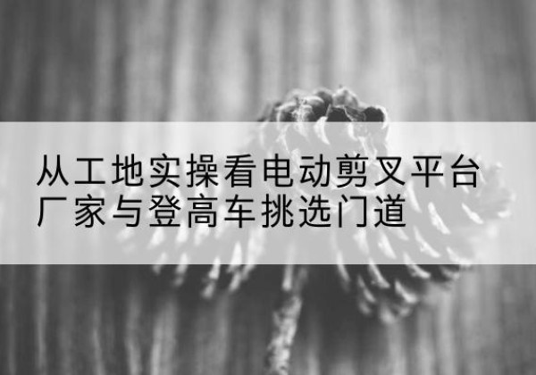 宝应电动剪叉升降平台厂家-从工地实操看电动剪叉平台厂家与登高车挑选门道